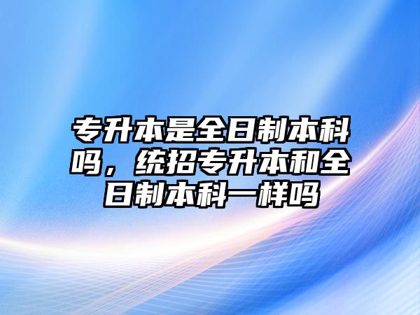 專升本是全日制本科嗎，統(tǒng)招專升本和全日制本科一樣嗎