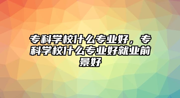 專科學校什么專業(yè)好，專科學校什么專業(yè)好就業(yè)前景好