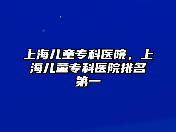 上海兒童?？漆t(yī)院，上海兒童專科醫(yī)院排名第一