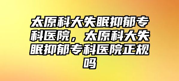 太原科大失眠抑郁專科醫(yī)院，太原科大失眠抑郁專科醫(yī)院正規(guī)嗎