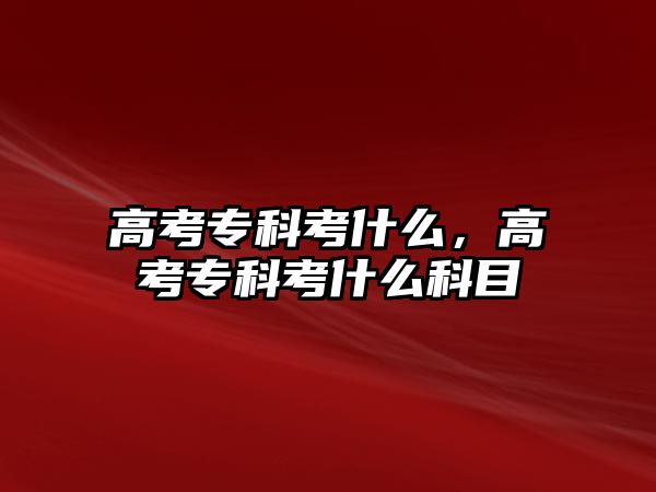 高考專科考什么，高考專科考什么科目