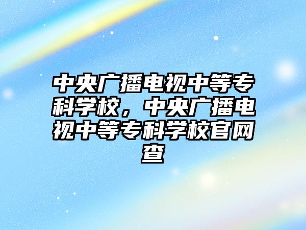 中央廣播電視中等專科學校，中央廣播電視中等專科學校官網(wǎng)查