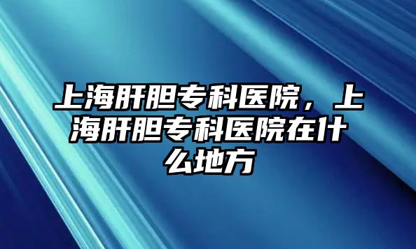 上海肝膽專科醫(yī)院，上海肝膽?？漆t(yī)院在什么地方