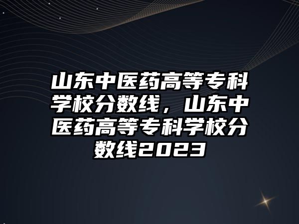 山東中醫(yī)藥高等專科學校分數(shù)線，山東中醫(yī)藥高等專科學校分數(shù)線2023