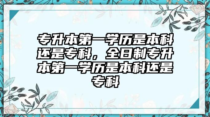 專升本第一學歷是本科還是專科，全日制專升本第一學歷是本科還是專科