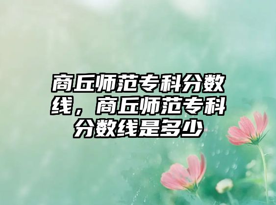 商丘師范專科分?jǐn)?shù)線，商丘師范專科分?jǐn)?shù)線是多少