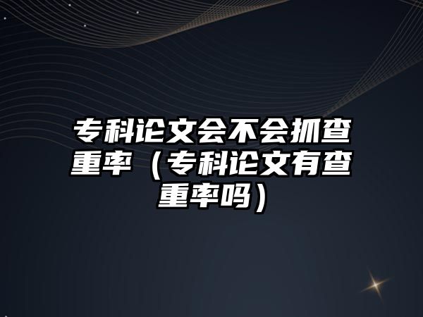 專科論文會(huì)不會(huì)抓查重率（專科論文有查重率嗎）