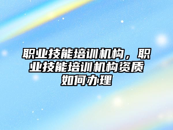 職業(yè)技能培訓機構，職業(yè)技能培訓機構資質(zhì)如何辦理