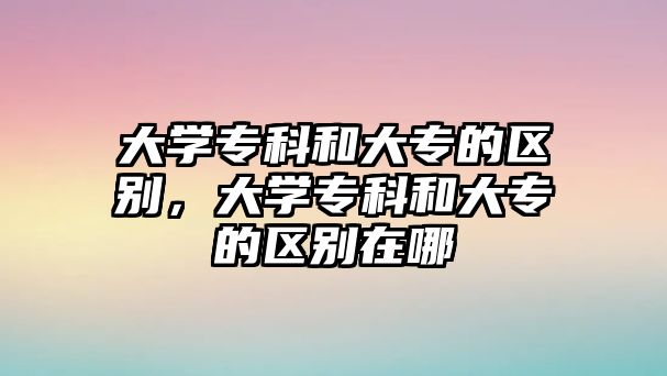 大學專科和大專的區(qū)別，大學專科和大專的區(qū)別在哪