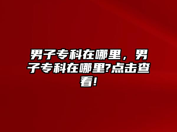 男子專科在哪里，男子專科在哪里?點擊查看!