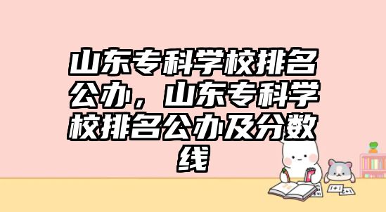 山東專科學(xué)校排名公辦，山東專科學(xué)校排名公辦及分?jǐn)?shù)線