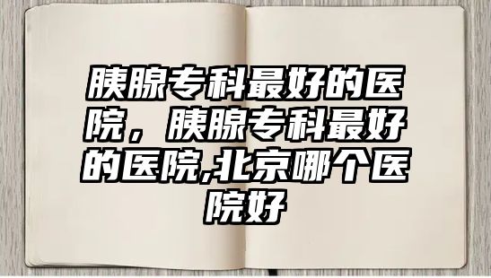 胰腺專科最好的醫(yī)院，胰腺專科最好的醫(yī)院,北京哪個醫(yī)院好