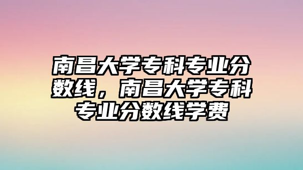 南昌大學(xué)專科專業(yè)分?jǐn)?shù)線，南昌大學(xué)專科專業(yè)分?jǐn)?shù)線學(xué)費(fèi)