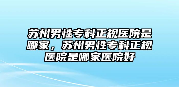 蘇州男性專科正規(guī)醫(yī)院是哪家，蘇州男性專科正規(guī)醫(yī)院是哪家醫(yī)院好