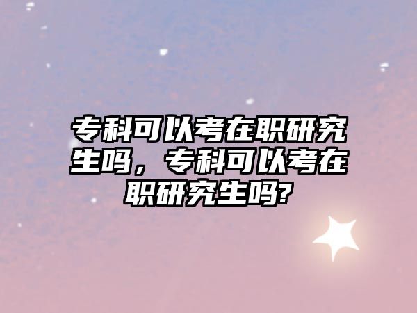 專科可以考在職研究生嗎，專科可以考在職研究生嗎?