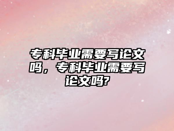 專科畢業(yè)需要寫論文嗎，專科畢業(yè)需要寫論文嗎?