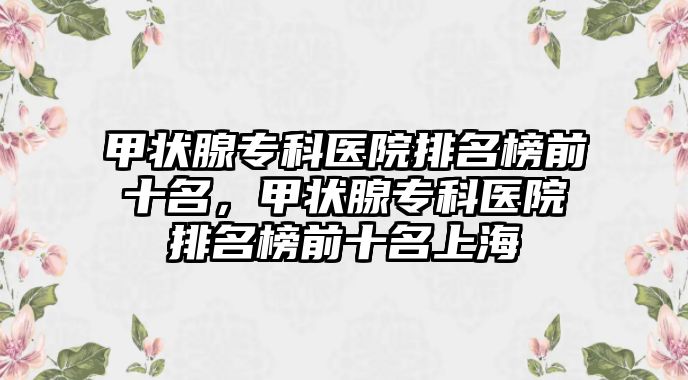 甲狀腺專科醫(yī)院排名榜前十名，甲狀腺專科醫(yī)院排名榜前十名上海