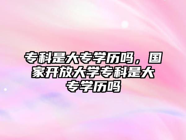 專科是大專學(xué)歷嗎，國家開放大學(xué)專科是大專學(xué)歷嗎