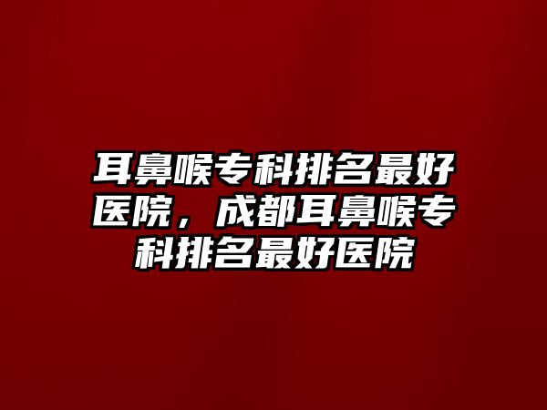 耳鼻喉專科排名最好醫(yī)院，成都耳鼻喉專科排名最好醫(yī)院