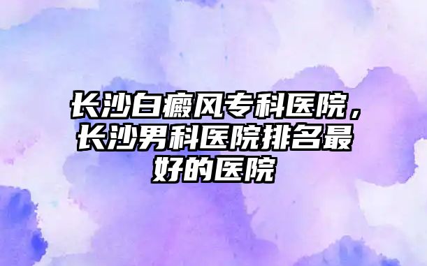 長沙白癜風(fēng)專科醫(yī)院，長沙男科醫(yī)院排名最好的醫(yī)院