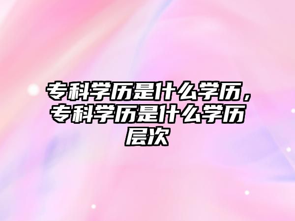 專科學(xué)歷是什么學(xué)歷，專科學(xué)歷是什么學(xué)歷層次