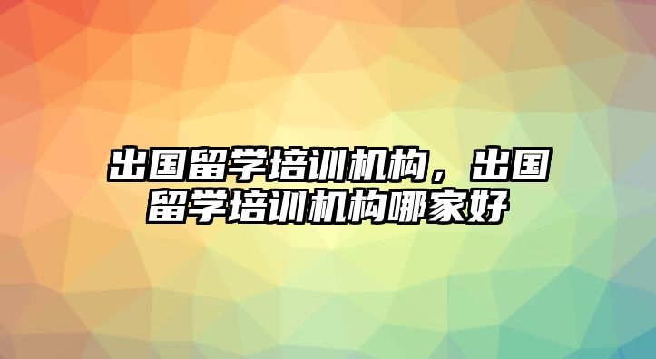 出國留學(xué)培訓(xùn)機構(gòu)，出國留學(xué)培訓(xùn)機構(gòu)哪家好