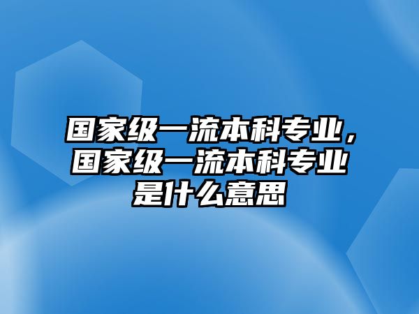 國家級一流本科專業(yè)，國家級一流本科專業(yè)是什么意思