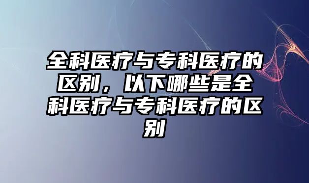 全科醫(yī)療與專科醫(yī)療的區(qū)別，以下哪些是全科醫(yī)療與專科醫(yī)療的區(qū)別