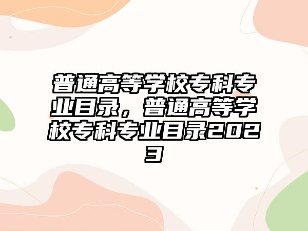 普通高等學(xué)校專科專業(yè)目錄，普通高等學(xué)校專科專業(yè)目錄2023