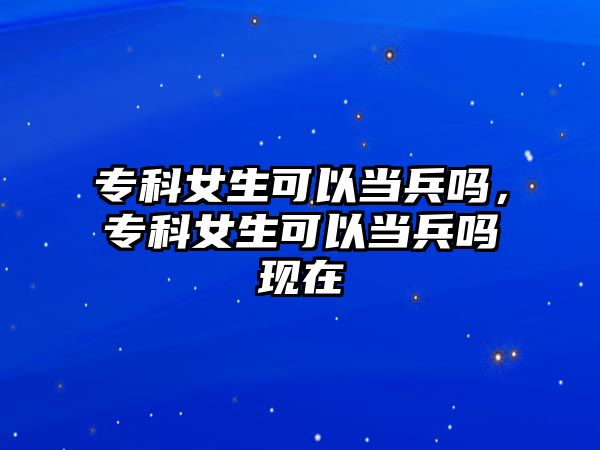 專科女生可以當(dāng)兵嗎，專科女生可以當(dāng)兵嗎現(xiàn)在