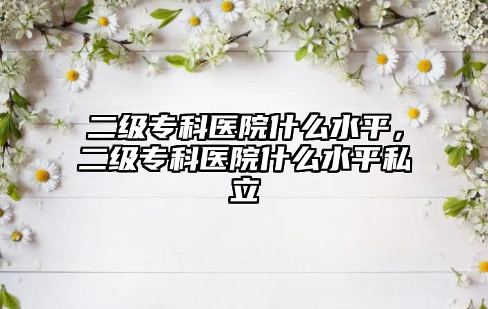 二級(jí)專科醫(yī)院什么水平，二級(jí)專科醫(yī)院什么水平私立