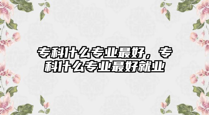 專科什么專業(yè)最好，專科什么專業(yè)最好就業(yè)