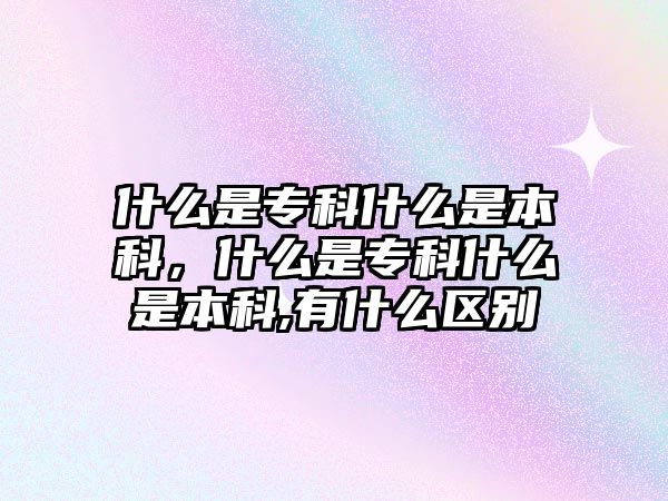 什么是專科什么是本科，什么是專科什么是本科,有什么區(qū)別