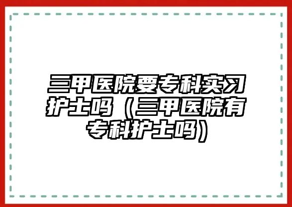 三甲醫(yī)院要專科實(shí)習(xí)護(hù)士嗎（三甲醫(yī)院有專科護(hù)士嗎）