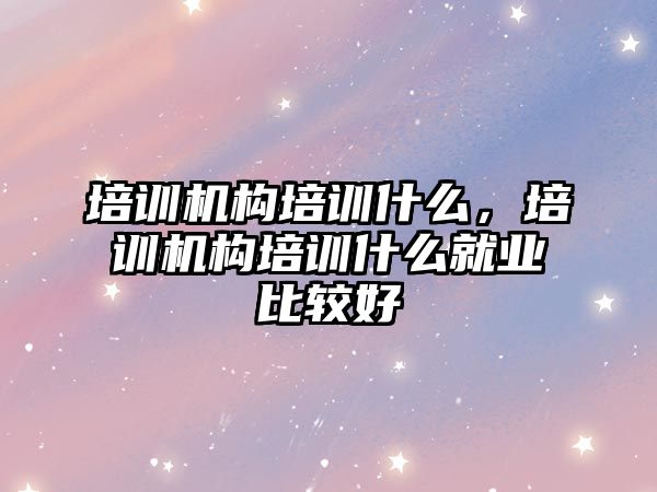 培訓機構培訓什么，培訓機構培訓什么就業(yè)比較好