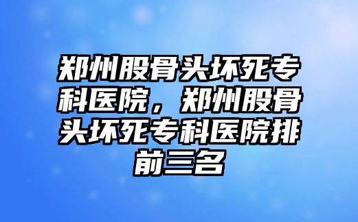 鄭州股骨頭壞死專科醫(yī)院，鄭州股骨頭壞死專科醫(yī)院排前三名