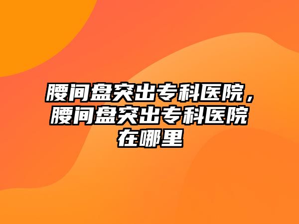 腰間盤突出專科醫(yī)院，腰間盤突出專科醫(yī)院在哪里