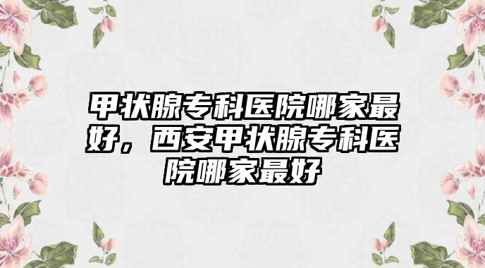 甲狀腺專科醫(yī)院哪家最好，西安甲狀腺專科醫(yī)院哪家最好