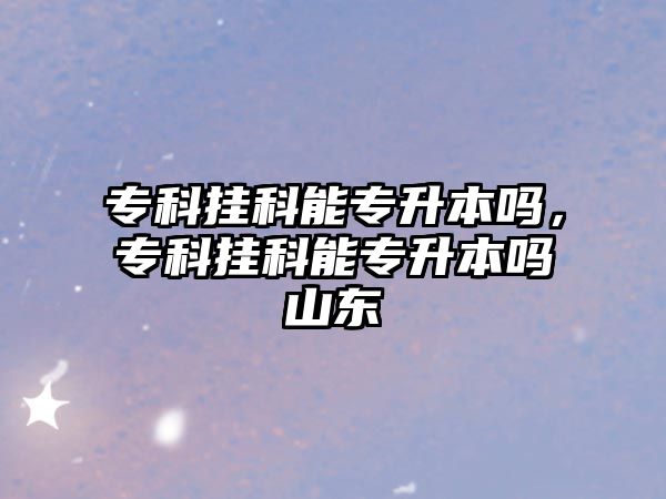 專科掛科能專升本嗎，專科掛科能專升本嗎山東