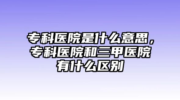 ?？漆t(yī)院是什么意思，?？漆t(yī)院和三甲醫(yī)院有什么區(qū)別