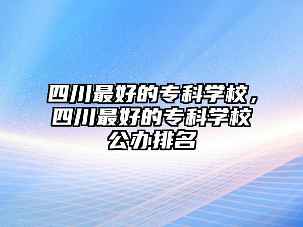 四川最好的專科學校，四川最好的專科學校公辦排名