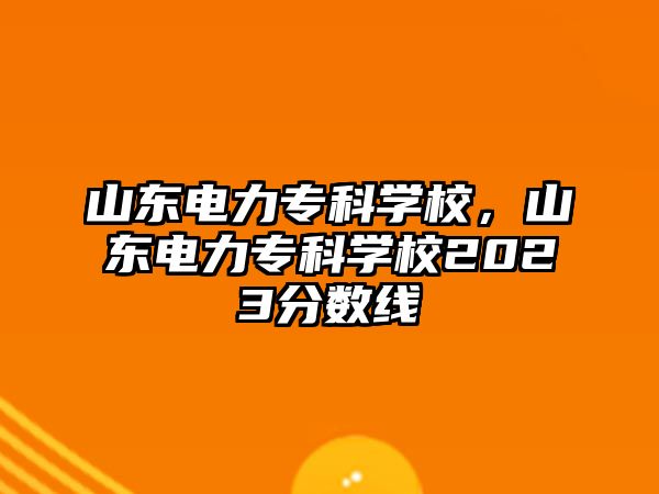 山東電力專科學校，山東電力專科學校2023分數(shù)線