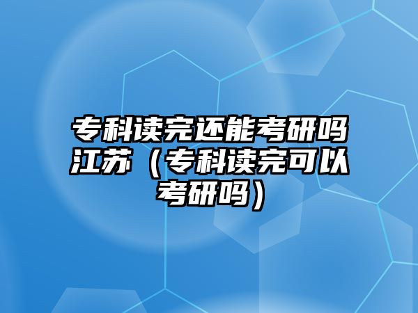 專科讀完還能考研嗎江蘇（專科讀完可以考研嗎）