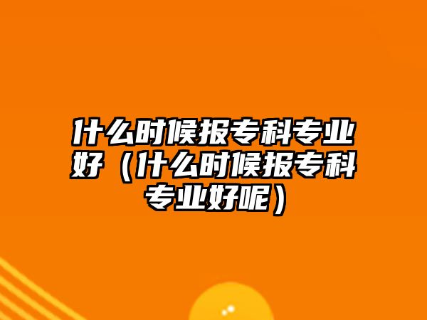 什么時(shí)候報(bào)專科專業(yè)好（什么時(shí)候報(bào)專科專業(yè)好呢）