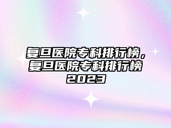 復(fù)旦醫(yī)院專科排行榜，復(fù)旦醫(yī)院專科排行榜2023