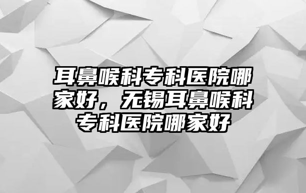 耳鼻喉科專科醫(yī)院哪家好，無(wú)錫耳鼻喉科專科醫(yī)院哪家好