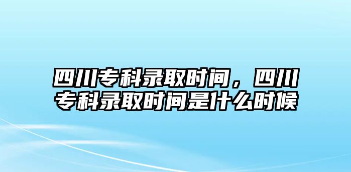 四川專科錄取時(shí)間，四川專科錄取時(shí)間是什么時(shí)候