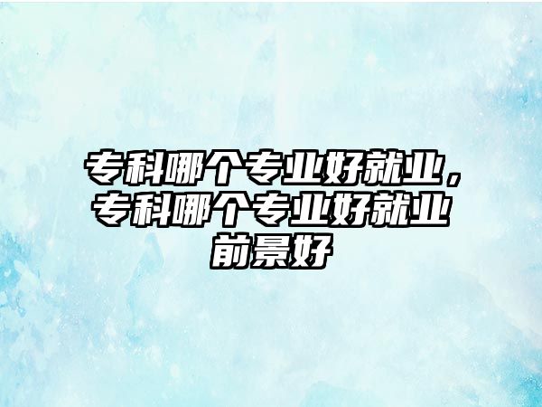 專科哪個(gè)專業(yè)好就業(yè)，專科哪個(gè)專業(yè)好就業(yè)前景好