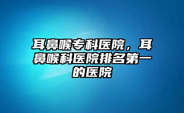 耳鼻喉?？漆t(yī)院，耳鼻喉科醫(yī)院排名第一的醫(yī)院