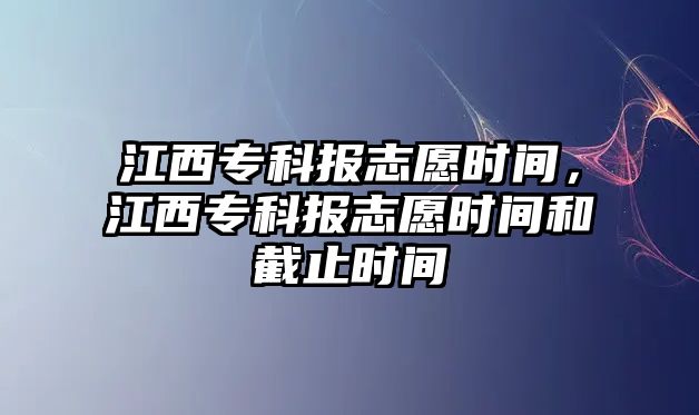 江西專科報志愿時間，江西專科報志愿時間和截止時間